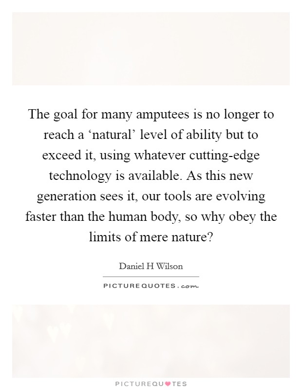 The goal for many amputees is no longer to reach a ‘natural' level of ability but to exceed it, using whatever cutting-edge technology is available. As this new generation sees it, our tools are evolving faster than the human body, so why obey the limits of mere nature? Picture Quote #1