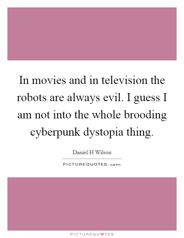 In movies and in television the robots are always evil. I guess I am not into the whole brooding cyberpunk dystopia thing Picture Quote #1