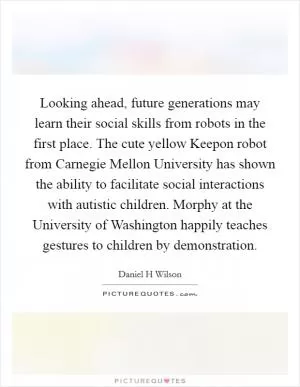 Looking ahead, future generations may learn their social skills from robots in the first place. The cute yellow Keepon robot from Carnegie Mellon University has shown the ability to facilitate social interactions with autistic children. Morphy at the University of Washington happily teaches gestures to children by demonstration Picture Quote #1