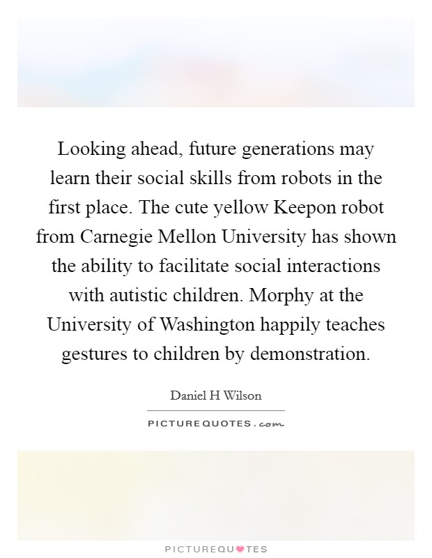 Looking ahead, future generations may learn their social skills from robots in the first place. The cute yellow Keepon robot from Carnegie Mellon University has shown the ability to facilitate social interactions with autistic children. Morphy at the University of Washington happily teaches gestures to children by demonstration Picture Quote #1