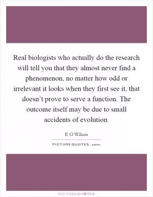 Real biologists who actually do the research will tell you that they almost never find a phenomenon, no matter how odd or irrelevant it looks when they first see it, that doesn’t prove to serve a function. The outcome itself may be due to small accidents of evolution Picture Quote #1