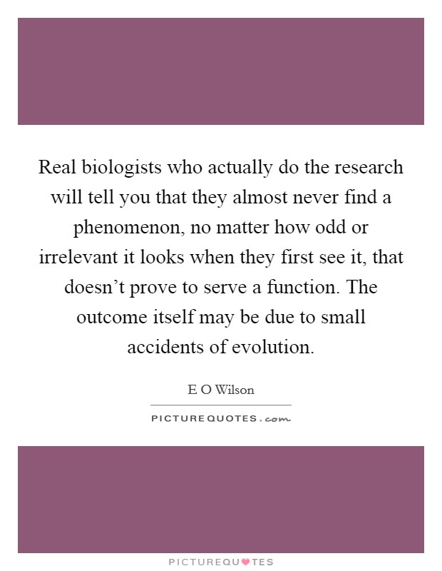Real biologists who actually do the research will tell you that they almost never find a phenomenon, no matter how odd or irrelevant it looks when they first see it, that doesn't prove to serve a function. The outcome itself may be due to small accidents of evolution Picture Quote #1
