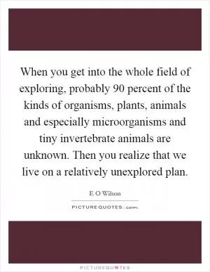 When you get into the whole field of exploring, probably 90 percent of the kinds of organisms, plants, animals and especially microorganisms and tiny invertebrate animals are unknown. Then you realize that we live on a relatively unexplored plan Picture Quote #1