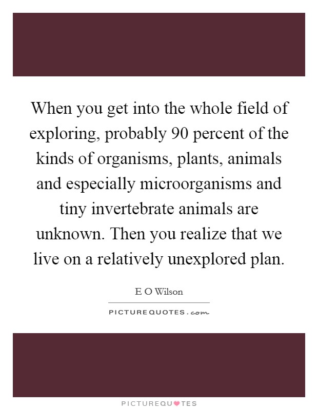 When you get into the whole field of exploring, probably 90 percent of the kinds of organisms, plants, animals and especially microorganisms and tiny invertebrate animals are unknown. Then you realize that we live on a relatively unexplored plan Picture Quote #1
