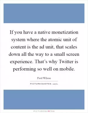 If you have a native monetization system where the atomic unit of content is the ad unit, that scales down all the way to a small screen experience. That’s why Twitter is performing so well on mobile Picture Quote #1