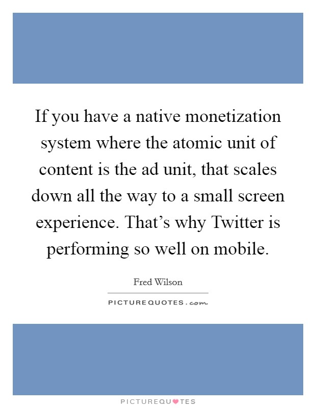 If you have a native monetization system where the atomic unit of content is the ad unit, that scales down all the way to a small screen experience. That's why Twitter is performing so well on mobile Picture Quote #1