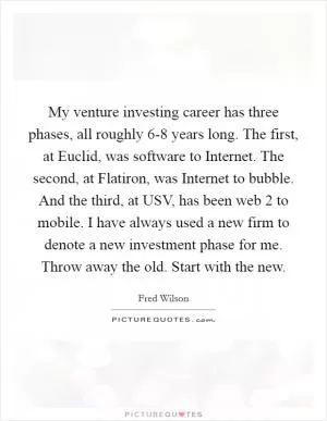 My venture investing career has three phases, all roughly 6-8 years long. The first, at Euclid, was software to Internet. The second, at Flatiron, was Internet to bubble. And the third, at USV, has been web 2 to mobile. I have always used a new firm to denote a new investment phase for me. Throw away the old. Start with the new Picture Quote #1