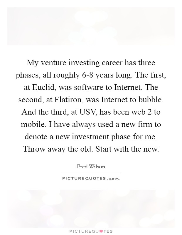 My venture investing career has three phases, all roughly 6-8 years long. The first, at Euclid, was software to Internet. The second, at Flatiron, was Internet to bubble. And the third, at USV, has been web 2 to mobile. I have always used a new firm to denote a new investment phase for me. Throw away the old. Start with the new Picture Quote #1