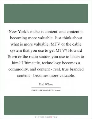 New York’s niche is content, and content is becoming more valuable. Just think about what is more valuable: MTV or the cable system that you use to get MTV? Howard Stern or the radio station you use to listen to him? Ultimately, technology becomes a commodity, and content - real, true branded content - becomes more valuable Picture Quote #1