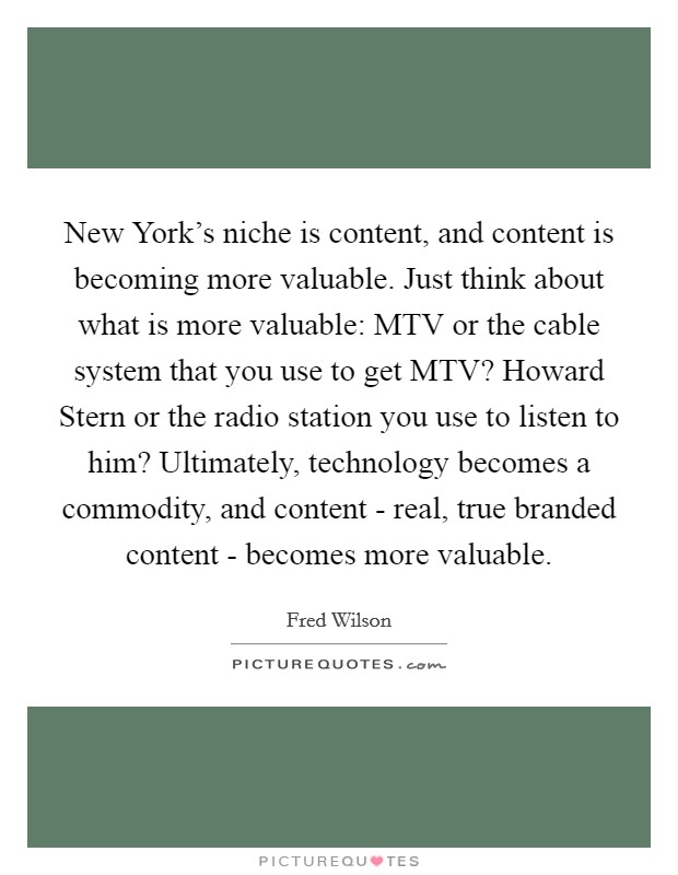 New York's niche is content, and content is becoming more valuable. Just think about what is more valuable: MTV or the cable system that you use to get MTV? Howard Stern or the radio station you use to listen to him? Ultimately, technology becomes a commodity, and content - real, true branded content - becomes more valuable Picture Quote #1