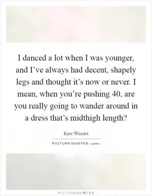 I danced a lot when I was younger, and I’ve always had decent, shapely legs and thought it’s now or never. I mean, when you’re pushing 40, are you really going to wander around in a dress that’s midthigh length? Picture Quote #1