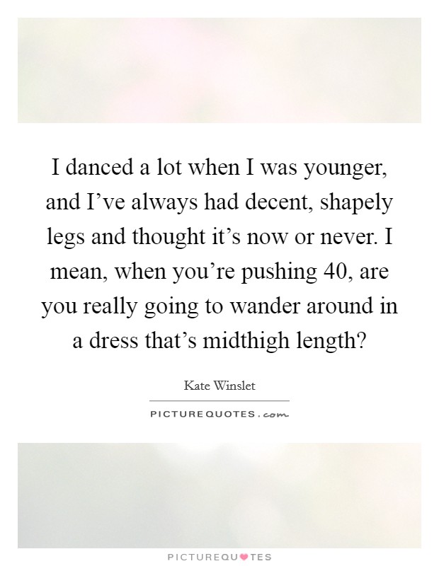 I danced a lot when I was younger, and I've always had decent, shapely legs and thought it's now or never. I mean, when you're pushing 40, are you really going to wander around in a dress that's midthigh length? Picture Quote #1