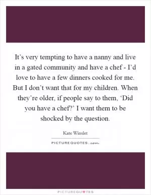 It’s very tempting to have a nanny and live in a gated community and have a chef - I’d love to have a few dinners cooked for me. But I don’t want that for my children. When they’re older, if people say to them, ‘Did you have a chef?’ I want them to be shocked by the question Picture Quote #1