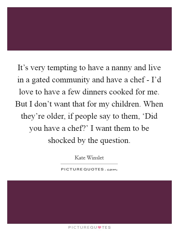 It's very tempting to have a nanny and live in a gated community and have a chef - I'd love to have a few dinners cooked for me. But I don't want that for my children. When they're older, if people say to them, ‘Did you have a chef?' I want them to be shocked by the question Picture Quote #1