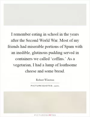 I remember eating in school in the years after the Second World War. Most of my friends had miserable portions of Spam with an inedible, glutinous pudding served in containers we called ‘coffins.’ As a vegetarian, I had a lump of loathsome cheese and some bread Picture Quote #1