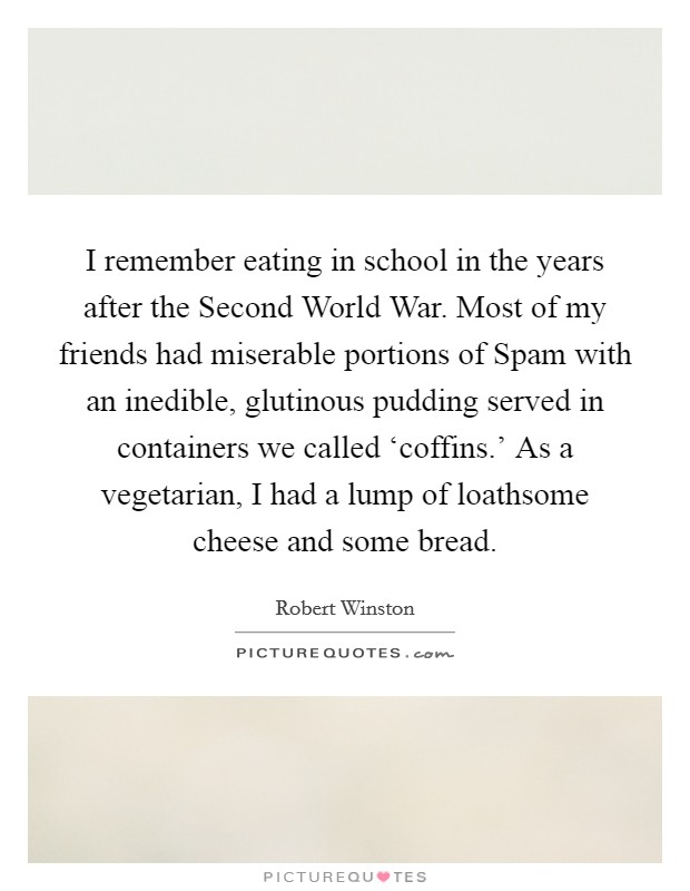 I remember eating in school in the years after the Second World War. Most of my friends had miserable portions of Spam with an inedible, glutinous pudding served in containers we called ‘coffins.' As a vegetarian, I had a lump of loathsome cheese and some bread Picture Quote #1