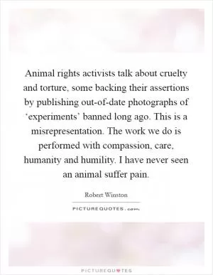 Animal rights activists talk about cruelty and torture, some backing their assertions by publishing out-of-date photographs of ‘experiments’ banned long ago. This is a misrepresentation. The work we do is performed with compassion, care, humanity and humility. I have never seen an animal suffer pain Picture Quote #1