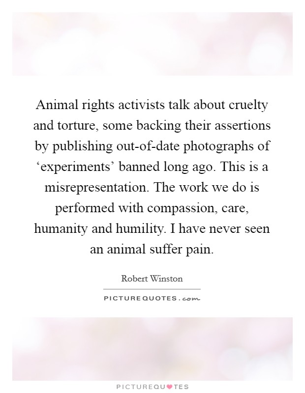 Animal rights activists talk about cruelty and torture, some backing their assertions by publishing out-of-date photographs of ‘experiments' banned long ago. This is a misrepresentation. The work we do is performed with compassion, care, humanity and humility. I have never seen an animal suffer pain Picture Quote #1