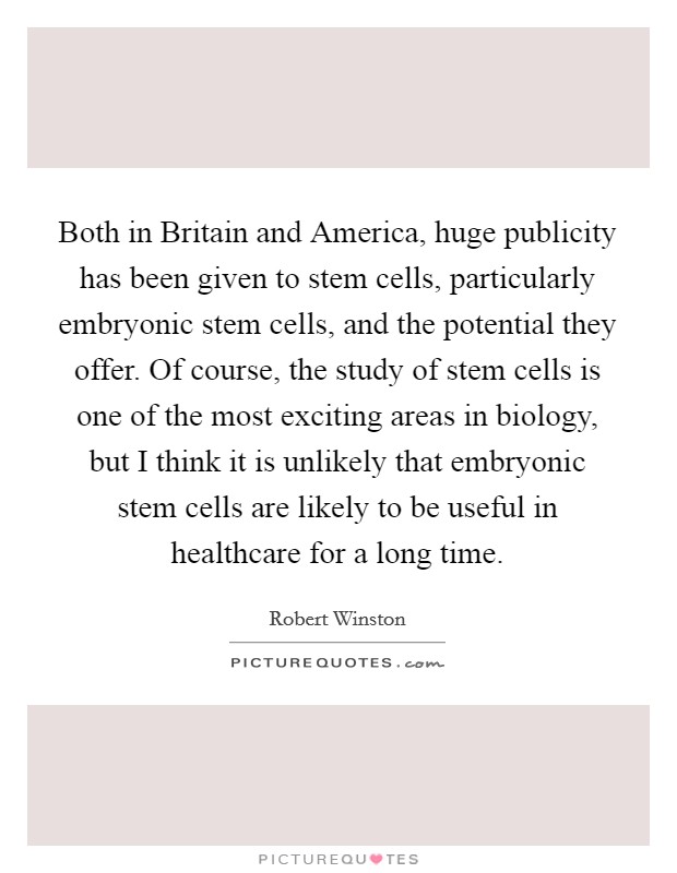 Both in Britain and America, huge publicity has been given to stem cells, particularly embryonic stem cells, and the potential they offer. Of course, the study of stem cells is one of the most exciting areas in biology, but I think it is unlikely that embryonic stem cells are likely to be useful in healthcare for a long time Picture Quote #1
