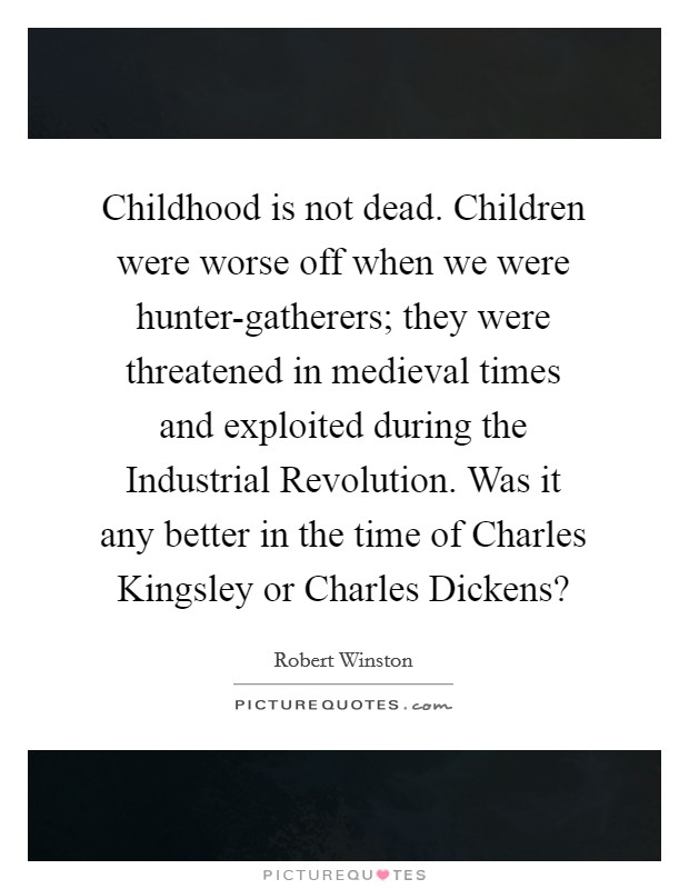 Childhood is not dead. Children were worse off when we were hunter-gatherers; they were threatened in medieval times and exploited during the Industrial Revolution. Was it any better in the time of Charles Kingsley or Charles Dickens? Picture Quote #1
