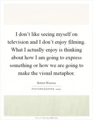 I don’t like seeing myself on television and I don’t enjoy filming. What I actually enjoy is thinking about how I am going to express something or how we are going to make the visual metaphor Picture Quote #1
