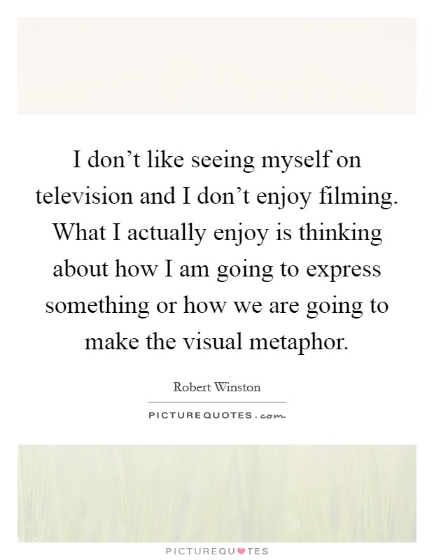 I don't like seeing myself on television and I don't enjoy filming. What I actually enjoy is thinking about how I am going to express something or how we are going to make the visual metaphor Picture Quote #1