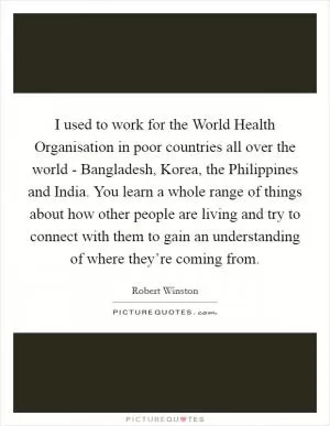 I used to work for the World Health Organisation in poor countries all over the world - Bangladesh, Korea, the Philippines and India. You learn a whole range of things about how other people are living and try to connect with them to gain an understanding of where they’re coming from Picture Quote #1