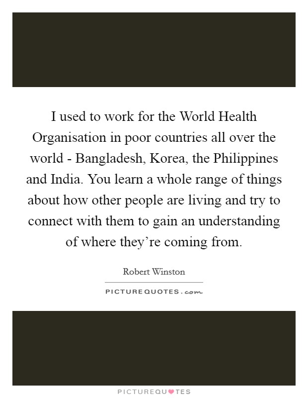 I used to work for the World Health Organisation in poor countries all over the world - Bangladesh, Korea, the Philippines and India. You learn a whole range of things about how other people are living and try to connect with them to gain an understanding of where they're coming from Picture Quote #1