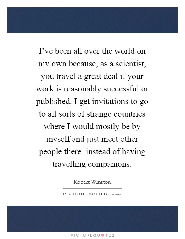 I've been all over the world on my own because, as a scientist, you travel a great deal if your work is reasonably successful or published. I get invitations to go to all sorts of strange countries where I would mostly be by myself and just meet other people there, instead of having travelling companions Picture Quote #1