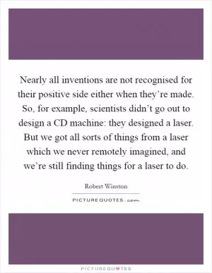 Nearly all inventions are not recognised for their positive side either when they’re made. So, for example, scientists didn’t go out to design a CD machine: they designed a laser. But we got all sorts of things from a laser which we never remotely imagined, and we’re still finding things for a laser to do Picture Quote #1