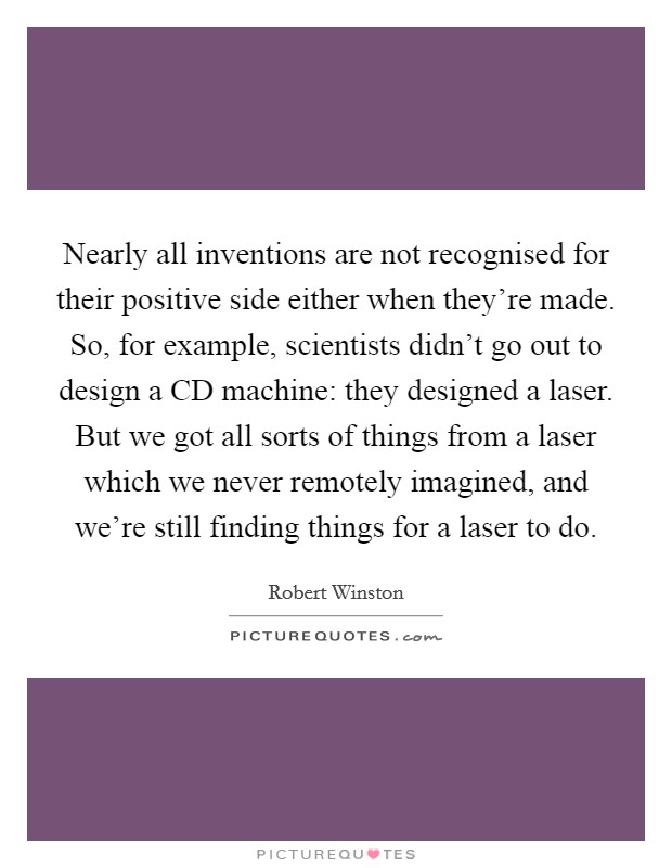 Nearly all inventions are not recognised for their positive side either when they're made. So, for example, scientists didn't go out to design a CD machine: they designed a laser. But we got all sorts of things from a laser which we never remotely imagined, and we're still finding things for a laser to do Picture Quote #1