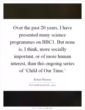 Over the past 20 years, I have presented many science programmes on BBC1. But none is, I think, more socially important, or of more human interest, than this ongoing series of ‘Child of Our Time.’ Picture Quote #1