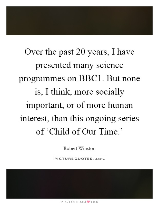 Over the past 20 years, I have presented many science programmes on BBC1. But none is, I think, more socially important, or of more human interest, than this ongoing series of ‘Child of Our Time.' Picture Quote #1