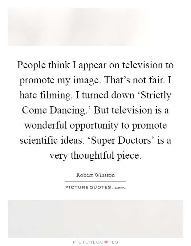 People think I appear on television to promote my image. That's not fair. I hate filming. I turned down ‘Strictly Come Dancing.' But television is a wonderful opportunity to promote scientific ideas. ‘Super Doctors' is a very thoughtful piece Picture Quote #1
