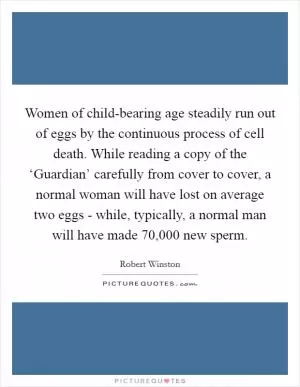 Women of child-bearing age steadily run out of eggs by the continuous process of cell death. While reading a copy of the ‘Guardian’ carefully from cover to cover, a normal woman will have lost on average two eggs - while, typically, a normal man will have made 70,000 new sperm Picture Quote #1