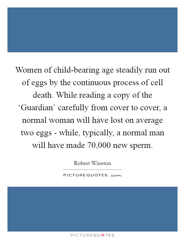 Women of child-bearing age steadily run out of eggs by the continuous process of cell death. While reading a copy of the ‘Guardian' carefully from cover to cover, a normal woman will have lost on average two eggs - while, typically, a normal man will have made 70,000 new sperm Picture Quote #1