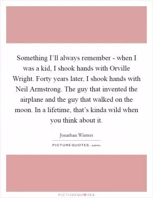 Something I’ll always remember - when I was a kid, I shook hands with Orville Wright. Forty years later, I shook hands with Neil Armstrong. The guy that invented the airplane and the guy that walked on the moon. In a lifetime, that’s kinda wild when you think about it Picture Quote #1