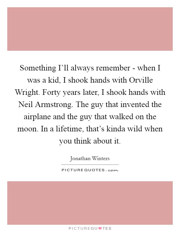 Something I'll always remember - when I was a kid, I shook hands with Orville Wright. Forty years later, I shook hands with Neil Armstrong. The guy that invented the airplane and the guy that walked on the moon. In a lifetime, that's kinda wild when you think about it Picture Quote #1