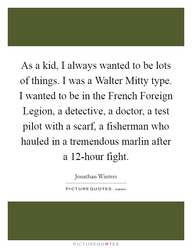 As a kid, I always wanted to be lots of things. I was a Walter Mitty type. I wanted to be in the French Foreign Legion, a detective, a doctor, a test pilot with a scarf, a fisherman who hauled in a tremendous marlin after a 12-hour fight Picture Quote #1