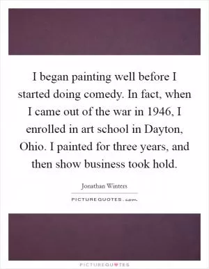 I began painting well before I started doing comedy. In fact, when I came out of the war in 1946, I enrolled in art school in Dayton, Ohio. I painted for three years, and then show business took hold Picture Quote #1