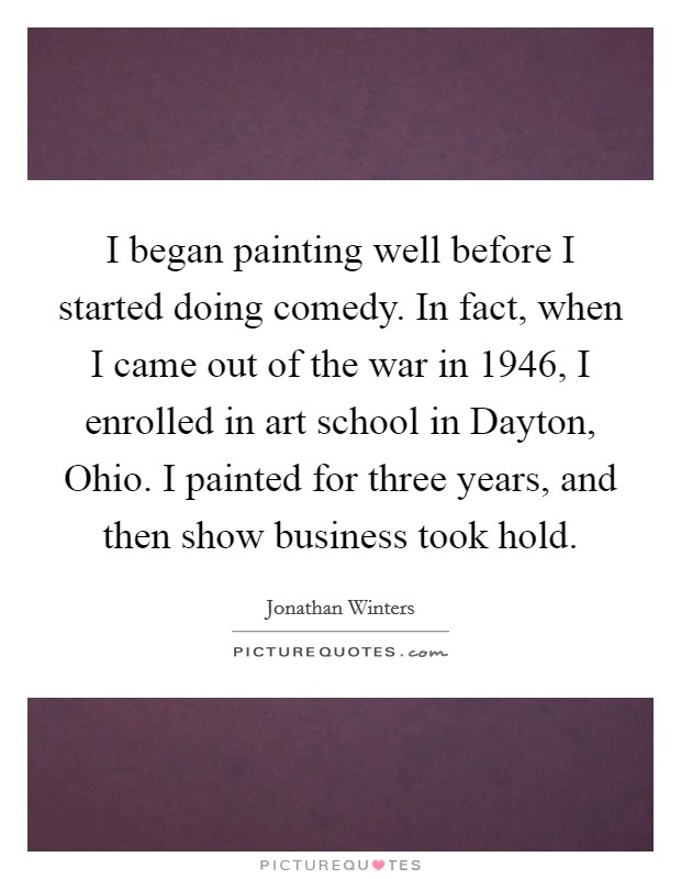 I began painting well before I started doing comedy. In fact, when I came out of the war in 1946, I enrolled in art school in Dayton, Ohio. I painted for three years, and then show business took hold Picture Quote #1