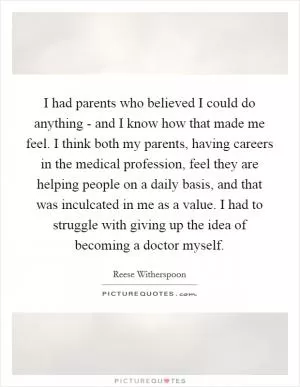 I had parents who believed I could do anything - and I know how that made me feel. I think both my parents, having careers in the medical profession, feel they are helping people on a daily basis, and that was inculcated in me as a value. I had to struggle with giving up the idea of becoming a doctor myself Picture Quote #1