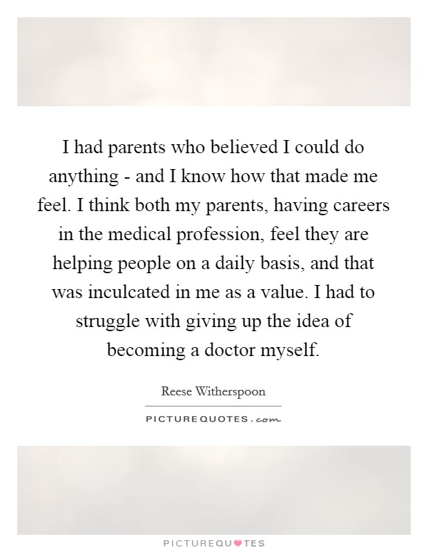 I had parents who believed I could do anything - and I know how that made me feel. I think both my parents, having careers in the medical profession, feel they are helping people on a daily basis, and that was inculcated in me as a value. I had to struggle with giving up the idea of becoming a doctor myself Picture Quote #1