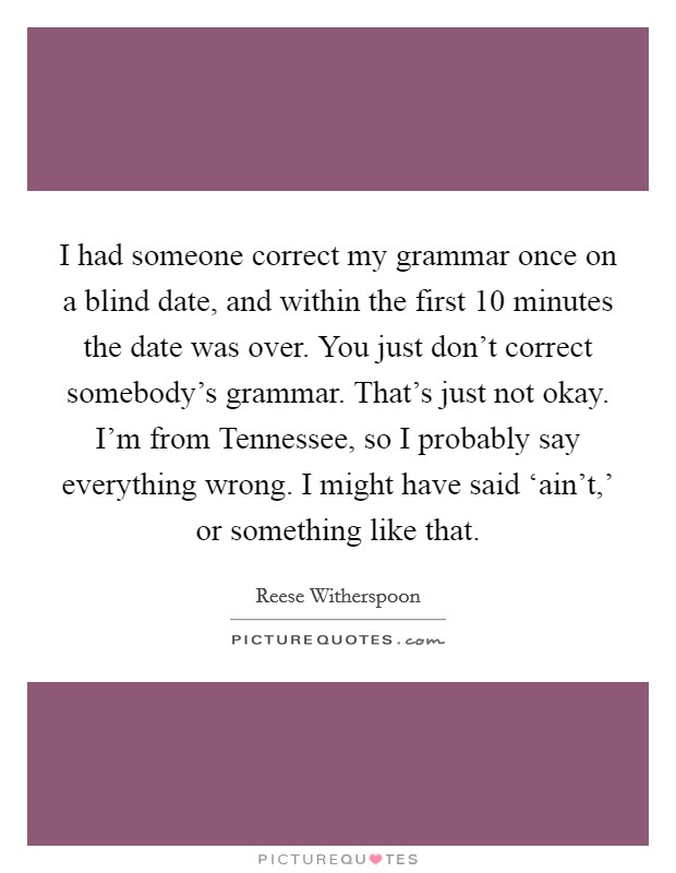 I had someone correct my grammar once on a blind date, and within the first 10 minutes the date was over. You just don't correct somebody's grammar. That's just not okay. I'm from Tennessee, so I probably say everything wrong. I might have said ‘ain't,' or something like that Picture Quote #1