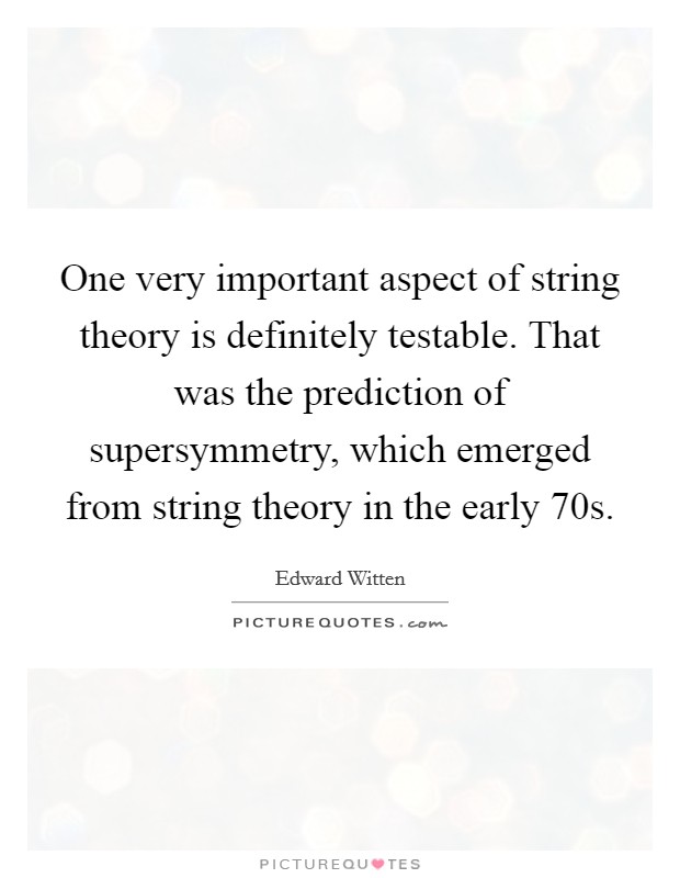 One very important aspect of string theory is definitely testable. That was the prediction of supersymmetry, which emerged from string theory in the early  70s Picture Quote #1