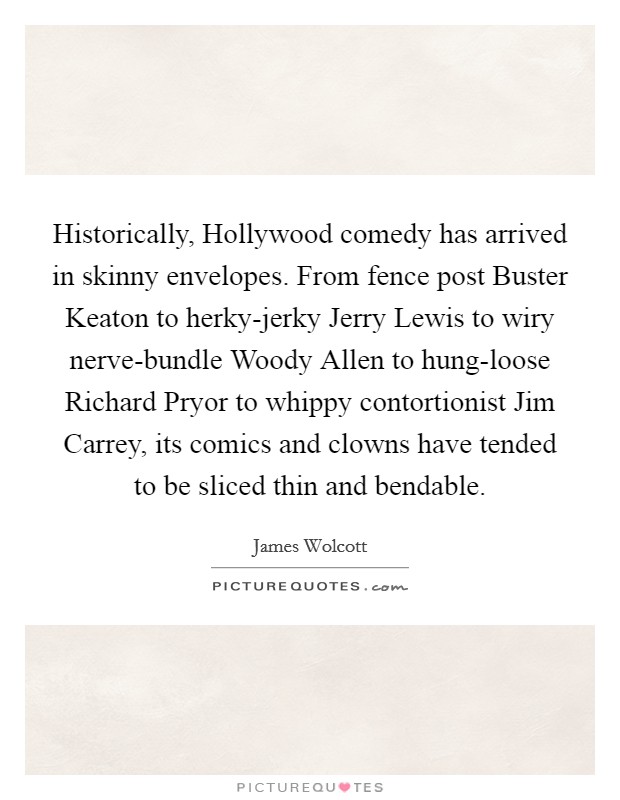 Historically, Hollywood comedy has arrived in skinny envelopes. From fence post Buster Keaton to herky-jerky Jerry Lewis to wiry nerve-bundle Woody Allen to hung-loose Richard Pryor to whippy contortionist Jim Carrey, its comics and clowns have tended to be sliced thin and bendable Picture Quote #1