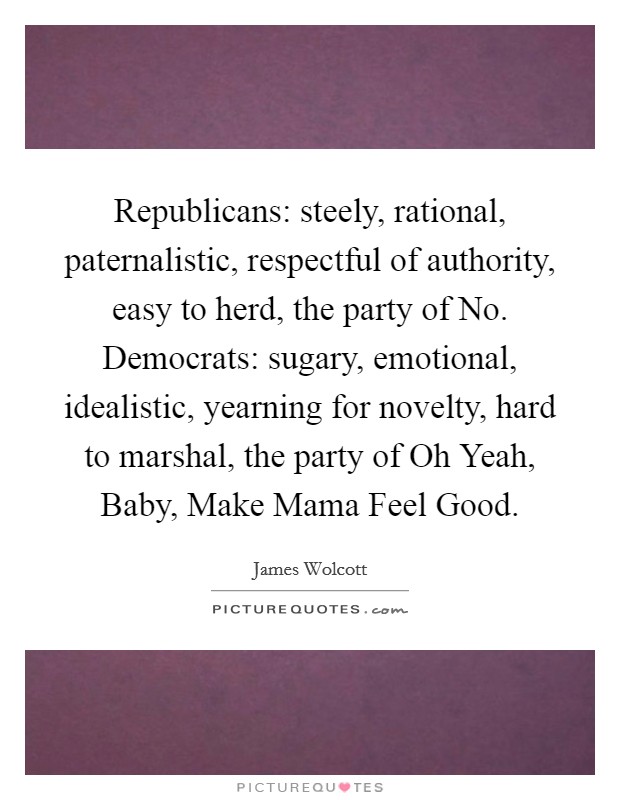 Republicans: steely, rational, paternalistic, respectful of authority, easy to herd, the party of No. Democrats: sugary, emotional, idealistic, yearning for novelty, hard to marshal, the party of Oh Yeah, Baby, Make Mama Feel Good Picture Quote #1