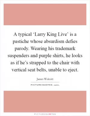 A typical ‘Larry King Live’ is a pastiche whose absurdism defies parody. Wearing his trademark suspenders and purple shirts, he looks as if he’s strapped to the chair with vertical seat belts, unable to eject Picture Quote #1