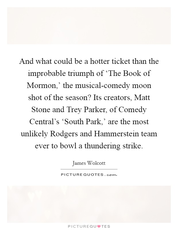 And what could be a hotter ticket than the improbable triumph of ‘The Book of Mormon,' the musical-comedy moon shot of the season? Its creators, Matt Stone and Trey Parker, of Comedy Central's ‘South Park,' are the most unlikely Rodgers and Hammerstein team ever to bowl a thundering strike Picture Quote #1