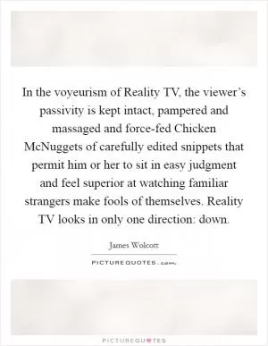 In the voyeurism of Reality TV, the viewer’s passivity is kept intact, pampered and massaged and force-fed Chicken McNuggets of carefully edited snippets that permit him or her to sit in easy judgment and feel superior at watching familiar strangers make fools of themselves. Reality TV looks in only one direction: down Picture Quote #1
